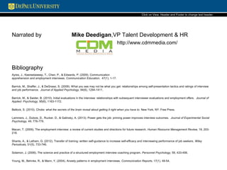 Narrated by Mike Deedigan,VP Talent Development & HR
http://www.cdmmedia.com/
Click on View, Header and Footer to change text header.
Ayres, J., Keereetaweep, T., Chen, P., & Edwards, P. (2009). Communication
apprehension and employment interviews. Communication Education, 47(1), 1-17.
Barrick, M., Shaffer, J., & DeGrassi, S. (2009). What you see may not be what you get: relationships among self-presentation tactics and ratings of interview
and job performance. Journal of Applied Psychology, 94(6), 1294-1411.
Barrick, M., & Swider, B. (2010). Initial evaluations in the interview: relationships with subsequent interviewer evaluations and employment offers. Journal of
Applied Psychology, 95(6), 1163-1172.
Bellock, S. (2010). Choke: what the secrets of the brain reveal about getting it right when you have to. New York, NY: Free Press.
Lammers, J., Dubois, D., Rucker, D., & Galinsky, A. (2013). Power gets the job: priming power improves interview outcomes. Journal of Experimental Social
Psychology, 49, 776-779.
Macan, T. (2009). The employment interview: a review of current studies and directions for future research. Human Resource Management Review, 19, 203-
218.
Shants, A., & Latham, G. (2012). Transfer of training: written self-guidance to increase self-efficacy and interviewing performance of job seekers. Wiley
Periodicals, 51(5), 733-746.
Solamon, J. (2006). The science and practice of a structured employment interview coaching program. Personnel Psychology, 59, 433-456.
Young, M., Behnke, R., & Mann, Y. (2004). Anxiety patterns in employment interviews. Communication Reports, 17(1), 49-54.
Bibliography
 