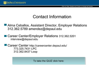 Contact Information
Kate Dalin, Assistant Director, Employer Relations
312.362.5789 kdalin@depaul.edu
• Career Center/Employer Relations 312.362.5201
• Career Center http://careercenter.depaul.edu/
773.325.7431 LPC
312.362.8437 Loop
• General OCI questions interview@depaul.edu
To take the quiz go to this link http://goo.gl/iOcpqw
 