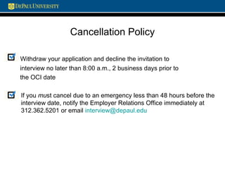 Cancellation Policy
Withdraw your application and decline the invitation to
interview no later than 8:00 a.m., 2 business days prior to
the OCI date
If you must cancel due to an emergency less than 48 hours before the
interview date, notify the Employer Relations Office immediately at
312.362.5201 or email interview@depaul.edu
 