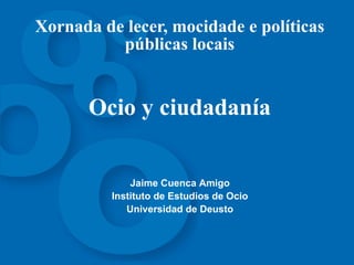 Xornada de lecer, mocidade e políticas públicas locais Ocio y ciudadanía Jaime Cuenca Amigo Instituto  de  Estudios de Ocio Universidad de Deusto 