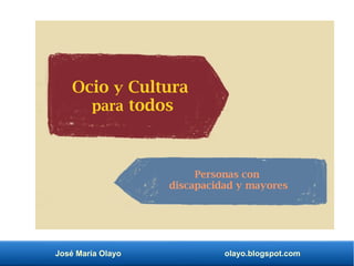 José María Olayo olayo.blogspot.com
Ocio y Cultura
para todos
Personas con
discapacidad y mayores
 