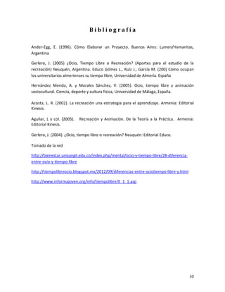 10 
B i b l i o g r a f í a Ander-Egg, E. (1996). Cómo Elaborar un Proyecto. Buenos Aires: Lumen/Hvmanitas, Argentina Gerlero, J. (2005) ¿Ocio, Tiempo Libre o Recreación? (Aportes para el estudio de la recreación) Neuquén, Argentina. Educo Gómez L., Ruíz J., García M. (200) Cómo ocupan los universitarios almerienses su tiempo libre, Universidad de Almería. España Hernández Mendo, A. y Morales Sánchez, V. (2005). Ocio, tiempo libre y animación sociocultural. Ciencia, deporte y cultura física, Universidad de Málaga, España. Acosta, L. R. (2002). La recreación una estrategia para el aprendizaje. Armenia: Editorial Kinesis. Aguilar, L y col. (2005). Recreación y Animación. De la Teoría a la Práctica. Armenia: Editorial Kinesis. Gerlero, J. (2004). ¿Ocio, tiempo libre o recreación? Neuquén: Editorial Educo. Tomado de la red 
http://bienestar.unisangil.edu.co/index.php/mental/ocio-y-tiempo-libre/28-diferencia- entre-ocio-y-tiempo-libre 
http://tiempolibreocio.blogspot.mx/2012/09/diferencias-entre-ociotiempo-libre-y.html 
http://www.informajoven.org/info/tiempolibre/E_1_1.asp 