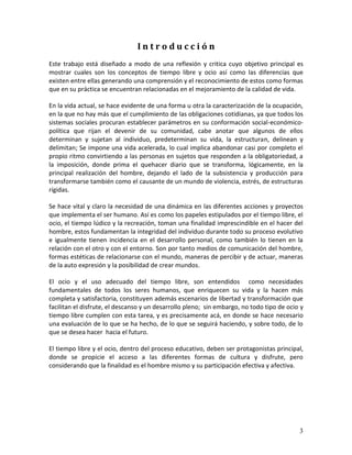 3 
I n t r o d u c c i ó n 
Este trabajo está diseñado a modo de una reflexión y critica cuyo objetivo principal es mostrar cuales son los conceptos de tiempo libre y ocio así como las diferencias que existen entre ellas generando una comprensión y el reconocimiento de estos como formas que en su práctica se encuentran relacionadas en el mejoramiento de la calidad de vida. En la vida actual, se hace evidente de una forma u otra la caracterización de la ocupación, en la que no hay más que el cumplimiento de las obligaciones cotidianas, ya que todos los sistemas sociales procuran establecer parámetros en su conformación social-económico- política que rijan el devenir de su comunidad, cabe anotar que algunos de ellos determinan y sujetan al individuo, predeterminan su vida, la estructuran, delinean y delimitan; Se impone una vida acelerada, lo cual implica abandonar casi por completo el propio ritmo convirtiendo a las personas en sujetos que responden a la obligatoriedad, a la imposición, donde prima el quehacer diario que se transforma, lógicamente, en la principal realización del hombre, dejando el lado de la subsistencia y producción para transformarse también como el causante de un mundo de violencia, estrés, de estructuras rígidas. Se hace vital y claro la necesidad de una dinámica en las diferentes acciones y proyectos que implementa el ser humano. Así es como los papeles estipulados por el tiempo libre, el ocio, el tiempo lúdico y la recreación, toman una finalidad imprescindible en el hacer del hombre, estos fundamentan la integridad del individuo durante todo su proceso evolutivo e igualmente tienen incidencia en el desarrollo personal, como también lo tienen en la relación con el otro y con el entorno. Son por tanto medios de comunicación del hombre, formas estéticas de relacionarse con el mundo, maneras de percibir y de actuar, maneras de la auto expresión y la posibilidad de crear mundos. El ocio y el uso adecuado del tiempo libre, son entendidos como necesidades fundamentales de todos los seres humanos, que enriquecen su vida y la hacen más completa y satisfactoria, constituyen además escenarios de libertad y transformación que facilitan el disfrute, el descanso y un desarrollo pleno; sin embargo, no todo tipo de ocio y tiempo libre cumplen con esta tarea, y es precisamente acá, en donde se hace necesario una evaluación de lo que se ha hecho, de lo que se seguirá haciendo, y sobre todo, de lo que se desea hacer hacia el futuro. El tiempo libre y el ocio, dentro del proceso educativo, deben ser protagonistas principal, donde se propicie el acceso a las diferentes formas de cultura y disfrute, pero considerando que la finalidad es el hombre mismo y su participación efectiva y afectiva.  