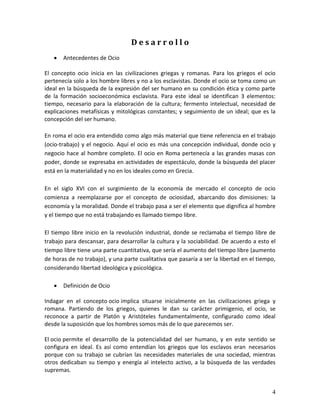 4 
D e s a r r o l l o 
 Antecedentes de Ocio 
El concepto ocio inicia en las civilizaciones griegas y romanas. Para los griegos el ocio pertenecía solo a los hombre libres y no a los esclavistas. Donde el ocio se toma como un ideal en la búsqueda de la expresión del ser humano en su condición ética y como parte de la formación socioeconómica esclavista. Para este ideal se identifican 3 elementos: tiempo, necesario para la elaboración de la cultura; fermento intelectual, necesidad de explicaciones metafísicas y mitológicas constantes; y seguimiento de un ideal; que es la concepción del ser humano. En roma el ocio era entendido como algo más material que tiene referencia en el trabajo (ocio-trabajo) y el negocio. Aquí el ocio es más una concepción individual, donde ocio y negocio hace al hombre completo. El ocio en Roma pertenecía a las grandes masas con poder, donde se expresaba en actividades de espectáculo, donde la búsqueda del placer está en la materialidad y no en los ideales como en Grecia. En el siglo XVI con el surgimiento de la economía de mercado el concepto de ocio comienza a reemplazarse por el concepto de ociosidad, abarcando dos dimisiones: la economía y la moralidad. Donde el trabajo pasa a ser el elemento que dignifica al hombre y el tiempo que no está trabajando es llamado tiempo libre. El tiempo libre inicio en la revolución industrial, donde se reclamaba el tiempo libre de trabajo para descansar, para desarrollar la cultura y la sociabilidad. De acuerdo a esto el tiempo libre tiene una parte cuantitativa, que sería el aumento del tiempo libre (aumento de horas de no trabajo), y una parte cualitativa que pasaría a ser la libertad en el tiempo, considerando libertad ideológica y psicológica. 
 Definición de Ocio 
Indagar en el concepto ocio implica situarse inicialmente en las civilizaciones griega y romana. Partiendo de los griegos, quienes le dan su carácter primigenio, el ocio, se reconoce a partir de Platón y Aristóteles fundamentalmente, configurado como ideal desde la suposición que los hombres somos más de lo que parecemos ser. El ocio permite el desarrollo de la potencialidad del ser humano, y en este sentido se configura en ideal. Es así como entendían los griegos que los esclavos eran necesarios porque con su trabajo se cubrían las necesidades materiales de una sociedad, mientras otros dedicaban su tiempo y energía al intelecto activo, a la búsqueda de las verdades supremas.  