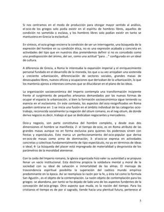 5 
Si nos centramos en el modo de producción para otorgar mayor sentido al análisis, el ocio de los griegos solo podía existir en el espíritu de hombres libres, aquellos de condición no sometida o esclava, y los hombres libres solo podían existir en tanto se mantuviera en Grecia la esclavitud. En síntesis, el ocio griego encierra la condición de ser un interrogante, una búsqueda de la expresión del hombre en su condición ética, no es una expresión acabada y concreta en actividades del tipo que en nuestros días pretendemos definir si no es concebido como una predisposición del ánimo, del ser, como una actitud “para ...” configurada en un ideal de cultura. A diferencia de Grecia, a Roma le interesaba la expansión imperial y el enriquecimiento personal fundado en el desarrollo de la moneda, los que a su vez arrojaban una sostenida y creciente urbanización, diferenciación de sectores sociales, grandes masas de desocupados libres, nuevos oficios y ocupaciones que derivaban de la urbanización, lo que los mantenía ajenos a intereses comunes que se dilucidaran en el plano de las ideas. La organización socioeconómica del Imperio contempla una transformación incipiente frente al surgimiento de pequeños artesanos demandados por las nuevas formas de ocupar el espacio la urbanización, si bien la formación socioeconómica sigue teniendo su esencia en el esclavismo. En este contexto, los aspectos del ocio resignificados en Roma pueden centrarse en: 1-se inicia una fusión en el ámbito individual de las categorías ocio- trabajo, reconocida socialmente La negación del otium romano, es el neg-otium, de donde deriva negocio es decir, trabajo al que se dedicaban negociantes y mercaderes. Ocio y negocio, son parte constitutiva del hombre completo, y desde esas dos dimensiones el hombre se manifiesta; 2- el tiempo de ocio, es en Roma atributo de las grandes masas aunque no en forma exclusiva para quienes los poderosos sirven con fiestas y espectáculos. Esto marca un perfeccionamiento del ocio popular que deriva en ocio de masas como arma de dominación; 3- el ocio se expresa en actividades concretas y colectivas fundamentalmente de tipo espectáculo, no ya en términos de ideas o ideal; 4- La búsqueda del placer está impregnada de materialidad y desprovista de los parámetros de la moralidad ateniense. 
Con la caída del Imperio romano, la iglesia organizada hizo valer su autoridad y se propuso llenar un vacío institucional. Esta doctrina propicia la soldadura mental y moral de la sociedad con su ideal de salvación e inmortalidad de las almas. El mensaje de trascendencia espiritual posibilita la superación del caótico mundo empírico predominante en la época. Así se reemplaza la razón por la fe, y ésta tal como lo formula San Agustín-, es el objeto de la contemplación. La razón objeto de contemplación para los griegos- se abandona, por tanto se ha dejado de lado uno de los aspectos fundentes de la concepción del ocio griego. Otro aspecto que muda, es la noción del tiempo. Para los cristianos el tiempo es de por sí sagrado, tiende hacia una plenitud futura, pertenece al  