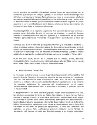 6 
mundo venidero, pero debido a la realidad humana deben ser signos visibles para el hombre los que marquen los tiempos sagrados; es así como se impone el domingo o día del Señor en el calendario litúrgico. Tanto el descanso como la contemplación y la fiesta representan la posibilidad material para el hombre de profundizar y tomar conciencia de su dependencia con el creador y disponerse espiritualmente a recibir su gracia. Así puede resumirse el nuevo sentido otorgado por la doctrina cristiana al tiempo de descanso, a la interrupción laboral que se impone con el domingo. Durante el siglo XVI, con el incipiente surgimiento de la economía de mercado comienza a gestarse como derivación del ocio, el concepto de ociosidad. La condición humana adquiere la condición natural de impureza y pecado, y la potencialidad del ser humano defendida por Aristóteles se circunscribe a la superación de esa naturaleza a través del trabajo. El trabajo pasa a ser el elemento que dignifica al hombre y la ociosidad su condena. La crítica al ocio que surge en este período abarca dos dimensiones: la económica y la moral. A partir de aquí el concepto de ocio, tal como lo hemos analizado, no tiene la capacidad de expresar un contenido válido en diferentes momentos históricos. Cuando se intenta recobrarlo, da lugar por las condiciones históricas, a un nuevo concepto, el Tiempo Libre. OCIO: Del latín otium, estado de la persona que no trabaja, asueto, descanso, desocupación, horas muertas, inacción, inactividad, pausa, ratos perdidos, recreo, reposo, retiro, holgar, librar, matar o pasar el tiempo, desocupado, vagar,.. 
 Antecedentes de Tiempo Libre 
La revolución industrial marcó el punto de partida en la concepción del tiempo libre. Tal como lo describe Thompson, la revolución industrial no era una situación consolidada, sino una fase de transición entre dos modos de vida. Hacia el 1700 en Inglaterra comienza a instalarse el panorama capitalista industrial superponiendo a los patrones de conducta socializados, los esquemas del disciplinamiento en el trabajo, introduciendo en las escuelas la crítica a la moral de la ociosidad y la prédica a favor de la industriocidad. 
El disciplinamiento y el orden en el trabajo pasó a invadir todos los aspectos de la vida, las relaciones personales, la forma de hablar, los modales, al punto tal que fueron minando la alegría y el humor; se predicó y se legisló contra las diversiones de los pobres, en un intento de suprimir bailes y ferias tradicionales, como parte de la desvalorización a la comodidad, el placer y las cosas de este mundo. Estas medidas tienden a desterrar los hábitos de campesinos, socializados en un tiempo y espacio signado por el ritmo de la naturaleza en una forma de producción agropecuaria, es decir una formación pre capitalista no urbana. Tales prohibiciones pretenden instaurar nuevas formas de apropiación del tiempo de reloj que deberían conducir a un trabajo sistemático,  