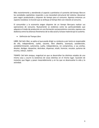 8 
Más recientemente y atendiendo al aspecto cuantitativo el aumento del tiempo libre en las sociedades capitalistas responde a una necesidad estructural del sistema: descansar para seguir produciendo y disponer de tiempo para el consumo. Aparece entonces un aspecto novedoso: la función que se atribuye al tiempo libre con relación al consumo. El consumidor y la economía exigen disponer de un tiempo libre para realizar sus operaciones de consumo. Nuevamente se evidencia como las particularidades que adquiere el modo de producción en una formación socioeconómica concreta, expresa una dialéctica entre los diversos fenómenos de la vida social y la base material que la sustenta. 
 Definición de Tiempo Libre 
LIBRE: Del latín líber, se aplica al que puede dirigir su conducta y por tanto es responsable de ella, independiente, suelto, vacante, libre albedrío, autarquía, autodecisión, autodeterminación, autonomía, suelta, independencia, sin compromiso, a sus anchas, desatar, desligar, despachar, destrabar, dispensar, eludir, licenciar, rescatar, quitarse de encima, relevar, redimir. TIEMPO: Del latín tempus, magnitud en que se desarrollan los distintos estados de una misma cosa u ocurre la existencia de cosas distintas en el mismo lugar. Sucesión de instantes que llegan y pasan inexorablemente y en los que se desenvuelve la vida y la actividad.  