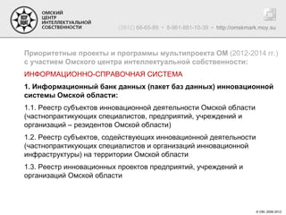 (3812) 68-65-89 • 8-961-881-10-39 • http://omskmark.moy.su



Приоритетные проекты и программы мультипроекта ОМ (2012-2014 гг.)
с участием Омского центра интеллектуальной собственности:
ИНФОРМАЦИОННО-СПРАВОЧНАЯ СИСТЕМА
1. Информационный банк данных (пакет баз данных) инновационной
системы Омской области:
1.1. Реестр субъектов инновационной деятельности Омской области
(частнопрактикующих специалистов, предприятий, учреждений и
организаций – резидентов Омской области)
1.2. Реестр субъектов, содействующих инновационной деятельности
(частнопрактикующих специалистов и организаций инновационной
инфраструктуры) на территории Омской области
1.3. Реестр инновационных проектов предприятий, учреждений и
организаций Омской области



                                                                           © ОМ, 2006-2012
 