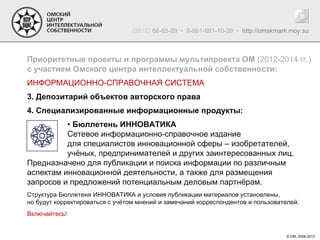 (3812) 68-65-89 • 8-961-881-10-39 • http://omskmark.moy.su



Приоритетные проекты и программы мультипроекта ОМ (2012-2014 гг.)
с участием Омского центра интеллектуальной собственности:
ИНФОРМАЦИОННО-СПРАВОЧНАЯ СИСТЕМА
3. Депозитарий объектов авторского права
4. Специализированные информационные продукты:
          • Бюллетень ИННОВАТИКА
          Сетевое информационно-справочное издание
          для специалистов инновационной сферы – изобретателей,
          учёных, предпринимателей и других заинтересованных лиц.
Предназначено для публикации и поиска информации по различным
аспектам инновационной деятельности, а также для размещения
запросов и предложений потенциальным деловым партнёрам.
Структура Бюллетеня ИННОВАТИКА и условия публикации материалов установлены,
но будут корректироваться с учётом мнений и замечаний корреспондентов и пользователей.
Включайтесь!


                                                                                   © ОМ, 2006-2012
 