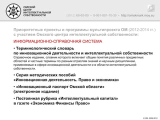 (3812) 68-65-89 • 8-961-881-10-39 • http://omskmark.moy.su



Приоритетные проекты и программы мультипроекта ОМ (2012-2014 гг.)
с участием Омского центра интеллектуальной собственности:
ИНФОРМАЦИОННО-СПРАВОЧНАЯ СИСТЕМА
• Терминологический словарь
по инновационной деятельности и интеллектуальной собственности
Справочное издание, словник которого включает общие понятия различных предметных
областей и частные термины по разным отраслям знаний и научным дисциплинам,
применяемые в сфере инновационной деятельности и в области интеллектуальной
собственности.

• Серия методических пособий
«Инновационная деятельность. Право и экономика»
• «Инновационный паспорт Омской области»
(электронное издание)
• Постоянная рубрика «Интеллектуальный капитал»
в газете «Экономика Финансы Право»


                                                                                  © ОМ, 2006-2012
 