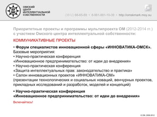 (3812) 68-65-89 • 8-961-881-10-39 • http://omskmark.moy.su



Приоритетные проекты и программы мультипроекта ОМ (2012-2014 гг.)
с участием Омского центра интеллектуальной собственности:
КОММУНИКАТИВНЫЕ ПРОЕКТЫ
• Форум специалистов инновационной сферы «ИННОВАТИКА-ОМСК».
Базовые мероприятия:
• Научно-практическая конференция
«Инновационное предпринимательство: от идеи до внедрения»
• Научно-практическая конференция
«Защита интеллектуальных прав: законодательство и практика»
• Салон инновационных проектов «ИННОВАТИКА-ОМ»
(презентации технологических и социальных новаций, венчурных проектов,
прикладных исследований и разработок, моделей и концепций)
• Научно-практическая конференция
«Инновационное предпринимательство: от идеи до внедрения»
Включайтесь!



                                                                           © ОМ, 2006-2012
 