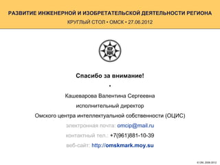 РАЗВИТИЕ ИНЖЕНЕРНОЙ И ИЗОБРЕТАТЕЛЬСКОЙ ДЕЯТЕЛЬНОСТИ РЕГИОНА
                  КРУГЛЫЙ СТОЛ • ОМСК • 27.06.2012




                     Спасибо за внимание!
                                 •
                 Кашеварова Валентина Сергеевна
                     исполнительный директор
       Омского центра интеллектуальной собственности (ОЦИС)
                 электронная почта: omcip@mail.ru
                 контактный тел.: +7(961)881-10-39
                 веб-сайт: http://omskmark.moy.su

                                                              © ОМ, 2006-2012
 