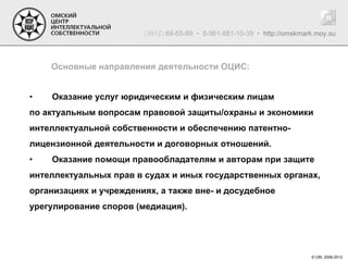 (3812) 68-65-89 • 8-961-881-10-39 • http://omskmark.moy.su



    Основные направления деятельности ОЦИС:


•   Оказание услуг юридическим и физическим лицам
по актуальным вопросам правовой защиты/охраны и экономики
интеллектуальной собственности и обеспечению патентно-
лицензионной деятельности и договорных отношений.
•   Оказание помощи правообладателям и авторам при защите
интеллектуальных прав в судах и иных государственных органах,
организациях и учреждениях, а также вне- и досудебное
урегулирование споров (медиация).




                                                                          © ОМ, 2006-2012
 