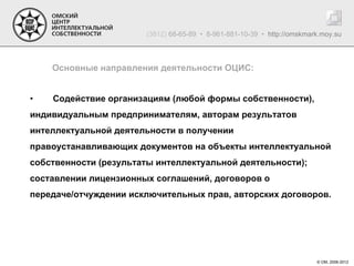 (3812) 68-65-89 • 8-961-881-10-39 • http://omskmark.moy.su



    Основные направления деятельности ОЦИС:


•   Содействие организациям (любой формы собственности),
индивидуальным предпринимателям, авторам результатов
интеллектуальной деятельности в получении
правоустанавливающих документов на объекты интеллектуальной
собственности (результаты интеллектуальной деятельности);
составлении лицензионных соглашений, договоров о
передаче/отчуждении исключительных прав, авторских договоров.




                                                                         © ОМ, 2006-2012
 