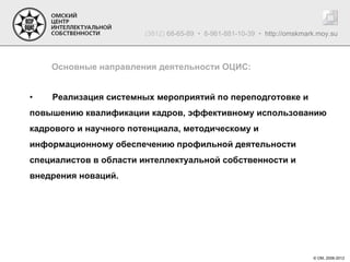 (3812) 68-65-89 • 8-961-881-10-39 • http://omskmark.moy.su



    Основные направления деятельности ОЦИС:


•   Реализация системных мероприятий по переподготовке и
повышению квалификации кадров, эффективному использованию
кадрового и научного потенциала, методическому и
информационному обеспечению профильной деятельности
специалистов в области интеллектуальной собственности и
внедрения новаций.




                                                                          © ОМ, 2006-2012
 