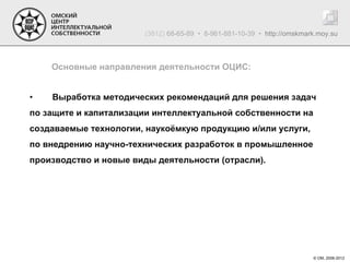 (3812) 68-65-89 • 8-961-881-10-39 • http://omskmark.moy.su



    Основные направления деятельности ОЦИС:


•   Выработка методических рекомендаций для решения задач
по защите и капитализации интеллектуальной собственности на
создаваемые технологии, наукоёмкую продукцию и/или услуги,
по внедрению научно-технических разработок в промышленное
производство и новые виды деятельности (отрасли).




                                                                         © ОМ, 2006-2012
 