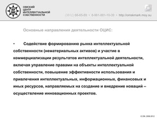 (3812) 68-65-89 • 8-961-881-10-39 • http://omskmark.moy.su



    Основные направления деятельности ОЦИС:


•   Содействие формированию рынка интеллектуальной
собственности (нематериальных активов) и участие в
коммерциализации результатов интеллектуальной деятельности,
включая управление правами на объекты интеллектуальной
собственности, повышение эффективности использования и
привлечения интеллектуальных, информационных, финансовых и
иных ресурсов, направляемых на создание и внедрение новаций –
осуществление инновационных проектов.




                                                                          © ОМ, 2006-2012
 