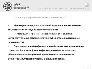 (3812) 68-65-89 • 8-961-881-10-39 • http://omskmark.moy.su



    Основные направления деятельности ОЦИС:


•   Мониторинг создания, правовой охраны и использования
объектов интеллектуальной собственности.
•   Регистрация и хранение информации об объектах
интеллектуальной собственности и субъектах инновационной
деятельности.
•   Создание единой информационной среды (информационно-
справочной системы) для информационно-методического
обеспечения инновационной деятельности по правовым,
финансовым, управленческим и иным вопросам.


                                                                         © ОМ, 2006-2012
 
