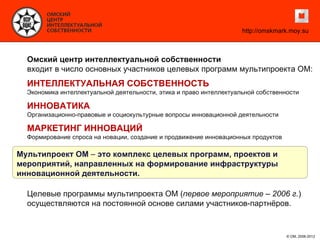 http://omskmark.moy.su



  Омский центр интеллектуальной собственности
  входит в число основных участников целевых программ мультипроекта ОМ:
  ИНТЕЛЛЕКТУАЛЬНАЯ СОБСТВЕННОСТЬ
  Экономика интеллектуальной деятельности, этика и право интеллектуальной собственности

  ИННОВАТИКА
  Организационно-правовые и социокультурные вопросы инновационной деятельности

  МАРКЕТИНГ ИННОВАЦИЙ
  Формирование спроса на новации, создание и продвижение инновационных продуктов

Мультипроект ОМ – это комплекс целевых программ, проектов и
мероприятий, направленных на формирование инфраструктуры
инновационной деятельности.

  Целевые программы мультипроекта ОМ (первое мероприятие – 2006 г.)
  осуществляются на постоянной основе силами участников-партнёров.


                                                                                   © ОМ, 2006-2012
 