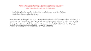 What is Production Planning & Control in a chemical industry?
Production planning is a plan for the future production, in which the facilities
needed are determined and arranged
Definition :"Production planning and control is the co-ordination of series of functions according to a
plan which will economically utilize the plant facilities and regulate the orderly movement of goods
through the entire manufacturing cycle from the procurement of all materials to the shipping of
finished goods at a predetermined rate." -CHARLES A. KOEPKE
화학 산업에서 생산 계획 및 관리 란 무엇입니까?
 
