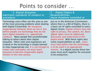 5. Digital Etiquette:    electronic standards of conduct or procedure. 7.   Digital Rights & Responsibilities:    those freedoms extended to everyone in a digital world. Technology users often see this area as one of the most pressing problems when dealing with Digital Citizenship.  We recognize inappropriate behavior when we see it, but before people use technology they do not learn digital etiquette (i.e., appropriate conduct).    Many people feel uncomfortable talking to others about their digital etiquette.  Often rules and regulations are created or the technology is simply banned to stop inappropriate use . It is not enough to create rules and policy, we must teach everyone to become responsible digital citizens in this new society. Just as in the American Constitution where there is a Bill of Rights, there is a basic set of rights extended to every digital citizen.  Digital citizens have the right to privacy, free speech, etc. Basic digital rights must be addressed, discussed, and understood in the digital world.   With these rights also come responsibilities as well.   Users must help define how the technology is to be used in an appropriate manner.   In a digital society these two areas must work together for everyone to be productive.  