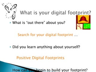 What is “out there” about you?  Search for your digital footprint  … Did you learn anything about yourself? Positive Digital Footprints How can you begin to build your footprint? 