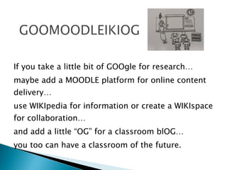 If you take a little bit of GOOgle for research…  maybe add a MOODLE platform for online content delivery…  use WIKIpedia for information or create a WIKIspace for collaboration… and add a little “OG” for a classroom blOG…  you too can have a classroom of the future. 