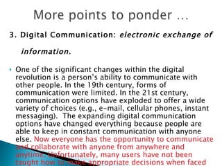 3. Digital Communication:  electronic exchange of  information.   One of the significant changes within the digital revolution is a person’s ability to communicate with other people. In the 19th century, forms of communication were limited. In the 21st century, communication options have exploded to offer a wide variety of choices (e.g., e-mail, cellular phones, instant messaging).  The expanding digital communication options have changed everything because people are able to keep in constant communication with anyone else.  Now everyone has the opportunity to communicate and collaborate with anyone from anywhere and anytime. Unfortunately, many users have not been taught how to make appropriate decisions when faced with so many different digital communication options. 