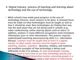 4. Digital Literacy:  process of teaching and learning about technology and the use of technology.  While schools have made great progress in the area of technology infusion, much remains to be done. A renewed focus must be made on what technologies must be taught as well as how it should be used. New technologies are finding their way into the work place that are not being used in schools (e.g., video-conferencing, online sharing spaces such as wikis). In addition, workers in many different occupations need immediate information (just-in-time information). This process requires sophisticated searching and processing skills (i.e., information literacy ). Learners must be taught how to learn in a digital society. In other words, learners must be taught to learn anything, anytime, anywhere.   Business, military, and medicine are excellent examples of how technology is being used differently in the 21st century.  As new technologies emerge, learners need to learn how to use that technology quickly and appropriately. Digital Citizenship involves educating people in a new way— these individuals need a high degree of information literacy skills. 