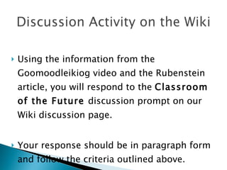 Using the information from the Goomoodleikiog video and the Rubenstein article, you will respond to the  Classroom of the Future  discussion prompt on our Wiki discussion page. Your response should be in paragraph form and follow the criteria outlined above.  