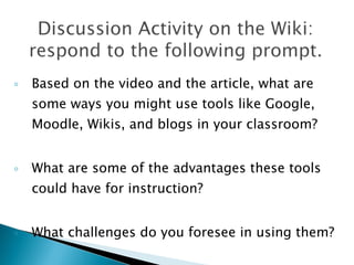 Based on the video and the article, what are some ways you might use tools like Google, Moodle, Wikis, and blogs in your classroom? What are some of the advantages these tools could have for instruction?  What challenges do you foresee in using them?  