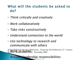 What will the students be asked to do? Think critically and creatively Work collaboratively Take risks constructively  Understand connection to the world  Use technology to research and communicate with others  Work in teams  Assume leadership responsibilities School Reform in the New Millennium:  Preparing All Children for 21 st   Century  Success.   Massachusetts DESE.  November 2008.  