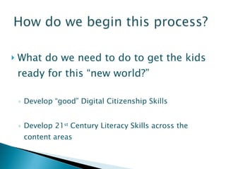 What do we need to do to get the kids ready for this “new world?” Develop “good” Digital Citizenship Skills Develop 21 st  Century Literacy Skills across the content areas 
