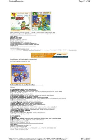 Cantos&Encantos                                                                                                                                               Page 13 of 14




 Silvio Santos para Crianças apresenta….- vol. 02 - A incrível Estória do Sapo Edgar - 1975
 Coleção Bauzinho Encantado - 8.54.201.002
 ==========================================
 Ficha Técnica:
 Narração: Silvio Santos
 Músicas : Heitor Carillo
 Desenhos e Histórias: Ely Barbosa
 Direção: João Pedro Fassina
 Elenco e Gravação: Stúdio Cruzeiros do Sul
 Direitos Reservados para BF Utilidades Domésticas S/A
 Musicas remasterizadas nos Estudios CD Master - Sao Paulo
 reeditado em cd
 ==========================================
 audio enviado por
 FABIO HERRERIA (HERRERIA@TERRA.COM.BR)
 março 16th, 2009 | Category: Ely Barbosa, Heitor Carillo, Silvio Santos |takeoff.net/st?ad_type=iframe&ad_size=468x60§ion=726389"> ss s Fazer Comentário |




 Pro Musica Niños Rosario (Argentina)
 By Cantos Encantos, on março 16th, 2009




 Pro Musica Niños Rosario - Lo Mejor de Lo Mejor
 =====================================================
 Músicas:

 01. The Hoky Poky - EE.UU. - versión Néstor Mozzoni
 02. Antón Pirulero - Argentina - version: Graciela Plancic
 03. El Muñeco de trapo - Argentina - Nessy Muhr. Adapt.del texto: Maria Eugenia Barbarich - versión: PMNR
 04. La araña chiquitita - Argentina
 05. Cinco lobitos - México - versión del PMNR
 06. Síncopa y contratiempo - EE.UU. - intermedio de S.Joplin en versión de Néstor Mozzoni
 07. El monigote - Venezuela - versión de José Luis Bollea
 08. Cuento del buque fantasma - Argentina - Cuento y sonorización del PMNR
 09. Canción de navegantes - Inglaterrra - Sea Shanty - arregio de Néstor Mozzoni - texto de Maria Eugenia Barbarich
 10. Tanto vestido blanco - Itália
 11. Fiesta de gorriones - Alemanha - versión de Néstor Mozzoni
 12. Tortitas - Argentina - pregón colonial - versión de Néstor Mozzoni
 13. Velas - Argentina - pregón colonial - versión de Néstor Mozzoni
 14. Empanadas - Argentina - pregón colonial - versión de Néstor Mozzoni
 15. Canción de piratas - Italia (segunda versión)
 16. El Burrito - Carnavalito - Argentina - música de Iván R.Cosenitno - letra de Juan Carlos Giachi
 17. Un enano y un gigante - Argentina - anonimo - texto de Graciela Mozzoni - versión: PMNR
 18. Chacarera de los gatos - Argentina - Maria Elena Walsh - arregio de Rodolfo Ramaccioni
 19. !Que llueva, que llueva! - Argentina
 20. La orquestra - Alemania
 21. Cuatro rondas tradicionales - Argentina - versión de Néstor Mozzoni
 a. El castillo y la llave (instrumental)
 b. Arroz com leche
 c. El Pãnuelo de oro
 d. La Farolera
 22. Pobre patitos - Alemania - tradicional infantil - Recopilación de Francis Wolf - adpt. y versión del PMNR
 23. Busquen al gato y al ratón - Inglaterra - versión de Néstor Mozzoni
 24. El puente de Londres - Inglaterra
 25. Arroró mi niño - Argentina - M.B. Gt.
 =====================================================
 Ficha Técnica:
 Label copy suministrado por Irco Video S.R.L
 Productor y Editor: IRCO Video SRL.
 Publicado por Discopont S.R.L. bajo licencia IRCO VIDEO S.R.L.: 1979/81/84/86/93/98/2001. 2004
 Director : Cristián Hernández Larguía




http://www.cantosencantos.com/wordpress/?C=M%3BO%3DA&paged=11                                                                                                   27/12/2010
 