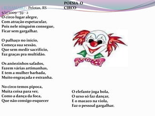 1ROSAMARO · Pelotas, RS5/2/2009 · 59 · 2 O circo lugar alegre,Com atração espetacular,Pois nele ninguém consegue,Ficar sem gargalhar.O palhaço no início,Começa sua sessão,Que sem medir sacrifício,Faz graças pra multidão.Os anõezinhos safados,Fazem várias artimanhas,E tem a mulher barbada,Muito engraçada e estranha.No circo temos pipoca,Muita coisa para ver,Como a dança da foca,Que não consigo esquecerPOESIA  O CIRCOO elefante joga bola,O urso só faz dançar,E o macaco na viola,Faz o pessoal gargalhar.