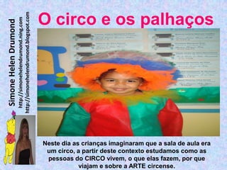 http://simonehelendrumond.blogspot.com
                         http://simonehelendrumond.ning.com     O circo e os palhaços
Simone Helen Drumond




                                                                Neste dia as crianças imaginaram que a sala de aula era
                                                                 um circo, a partir deste contexto estudamos como as
                                                                 pessoas do CIRCO vivem, o que elas fazem, por que
                                                                            viajam e sobre a ARTE circense.
 