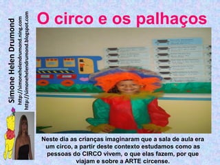 http://simonehelendrumond.blogspot.com
                         http://simonehelendrumond.ning.com     O circo e os palhaços
Simone Helen Drumond




                                                                Neste dia as crianças imaginaram que a sala de aula era
                                                                 um circo, a partir deste contexto estudamos como as
                                                                 pessoas do CIRCO vivem, o que elas fazem, por que
                                                                            viajam e sobre a ARTE circense.
 