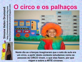 http://simonehelendrumond.blogspot.com
                         http://simonehelendrumond.ning.com     O circo e os palhaços
Simone Helen Drumond




                                                                Neste dia as crianças imaginaram que a sala de aula era
                                                                 um circo, a partir deste contexto estudamos como as
                                                                 pessoas do CIRCO vivem, o que elas fazem, por que
                                                                            viajam e sobre a ARTE circense.
 