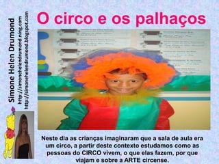 http://simonehelendrumond.blogspot.com
                         http://simonehelendrumond.ning.com     O circo e os palhaços
Simone Helen Drumond




                                                                Neste dia as crianças imaginaram que a sala de aula era
                                                                 um circo, a partir deste contexto estudamos como as
                                                                 pessoas do CIRCO vivem, o que elas fazem, por que
                                                                            viajam e sobre a ARTE circense.
 