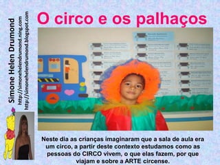 http://simonehelendrumond.blogspot.com
                         http://simonehelendrumond.ning.com     O circo e os palhaços
Simone Helen Drumond




                                                                Neste dia as crianças imaginaram que a sala de aula era
                                                                 um circo, a partir deste contexto estudamos como as
                                                                 pessoas do CIRCO vivem, o que elas fazem, por que
                                                                            viajam e sobre a ARTE circense.
 