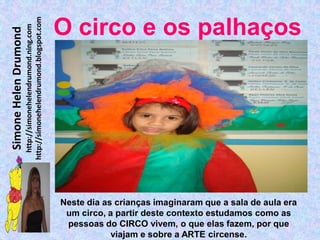 http://simonehelendrumond.blogspot.com
                         http://simonehelendrumond.ning.com     O circo e os palhaços
Simone Helen Drumond




                                                                Neste dia as crianças imaginaram que a sala de aula era
                                                                 um circo, a partir deste contexto estudamos como as
                                                                 pessoas do CIRCO vivem, o que elas fazem, por que
                                                                            viajam e sobre a ARTE circense.
 