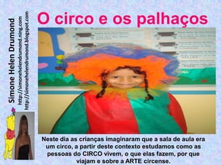 http://simonehelendrumond.blogspot.com
                         http://simonehelendrumond.ning.com     O circo e os palhaços
Simone Helen Drumond




                                                                Neste dia as crianças imaginaram que a sala de aula era
                                                                 um circo, a partir deste contexto estudamos como as
                                                                 pessoas do CIRCO vivem, o que elas fazem, por que
                                                                            viajam e sobre a ARTE circense.
 