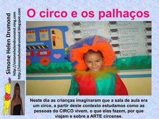 http://simonehelendrumond.blogspot.com
                         http://simonehelendrumond.ning.com     O circo e os palhaços
Simone Helen Drumond




                                                                Neste dia as crianças imaginaram que a sala de aula era
                                                                 um circo, a partir deste contexto estudamos como as
                                                                 pessoas do CIRCO vivem, o que elas fazem, por que
                                                                            viajam e sobre a ARTE circense.
 