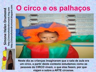 http://simonehelendrumond.blogspot.com
                         http://simonehelendrumond.ning.com     O circo e os palhaços
Simone Helen Drumond




                                                                Neste dia as crianças imaginaram que a sala de aula era
                                                                 um circo, a partir deste contexto estudamos como as
                                                                 pessoas do CIRCO vivem, o que elas fazem, por que
                                                                            viajam e sobre a ARTE circense.
 