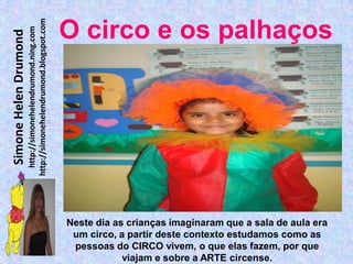 http://simonehelendrumond.blogspot.com
                         http://simonehelendrumond.ning.com     O circo e os palhaços
Simone Helen Drumond




                                                                Neste dia as crianças imaginaram que a sala de aula era
                                                                 um circo, a partir deste contexto estudamos como as
                                                                 pessoas do CIRCO vivem, o que elas fazem, por que
                                                                            viajam e sobre a ARTE circense.
 