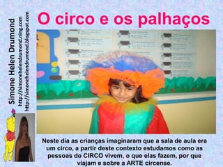 http://simonehelendrumond.blogspot.com
                         http://simonehelendrumond.ning.com     O circo e os palhaços
Simone Helen Drumond




                                                                Neste dia as crianças imaginaram que a sala de aula era
                                                                 um circo, a partir deste contexto estudamos como as
                                                                 pessoas do CIRCO vivem, o que elas fazem, por que
                                                                            viajam e sobre a ARTE circense.
 