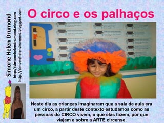 http://simonehelendrumond.blogspot.com
                         http://simonehelendrumond.ning.com     O circo e os palhaços
Simone Helen Drumond




                                                                Neste dia as crianças imaginaram que a sala de aula era
                                                                 um circo, a partir deste contexto estudamos como as
                                                                 pessoas do CIRCO vivem, o que elas fazem, por que
                                                                            viajam e sobre a ARTE circense.
 