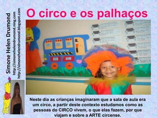 http://simonehelendrumond.blogspot.com
                         http://simonehelendrumond.ning.com     O circo e os palhaços
Simone Helen Drumond




                                                                Neste dia as crianças imaginaram que a sala de aula era
                                                                 um circo, a partir deste contexto estudamos como as
                                                                 pessoas do CIRCO vivem, o que elas fazem, por que
                                                                            viajam e sobre a ARTE circense.
 