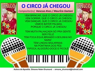 O CIRCO JÁ CHEGOU
    Compositor(es): Vanessa Alves / MaurÍcio Gaetani
          VEM BRINCAR, QUE O CIRCO JÁ CHEGOU
          VEM SORRIR, QUE O CIRCO JÁ CHEGOU
          VEM DANÇAR, QUE O CIRCO JÁ CHEGOU
                 VAMOS BATER PALMAS,
              PORQUE O CIRCO JÁ CHEGOU
           TEM MUITA PALHAÇADA SÓ PRA GENTE
                        SER FELIZ
          TEM FOCA EQUILIBRANDO A BOLINHA NO
                          NARIZ
                 TEM LINDAS BAILARINAS
                  NA PONTINHA DOS PÉS
             PIPOCA, ALGODÃO-DOCE E PICOLÉ




Autora da Apostila: Simone Helen Drumond - simone_drumond@hotmail.com
 