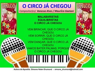 O CIRCO JÁ CHEGOU
     Compositor(es): Vanessa Alves / MaurÍcio Gaetani

                      MALABARISTAS
                       EQUILIBRISTAS
                    O CIRCO JÁ CHEGOU

            VEM BRINCAR, QUE O CIRCO JÁ
                      CHEGOU
             VEM SORRIR, QUE O CIRCO JÁ
                      CHEGOU
             VEM DANÇAR, QUE O CIRCO JÁ
                      CHEGOU
            VAMOS BATER PALMAS, PORQUE
                 O CIRCO JÁ CHEGOU




Autora da Apostila: Simone Helen Drumond - simone_drumond@hotmail.com
 